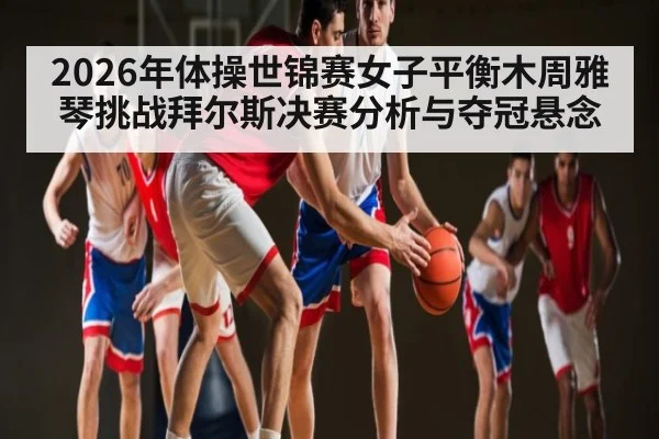 2026年体操世锦赛女子平衡木周雅琴挑战拜尔斯决赛分析与夺冠悬念